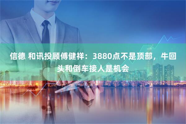 信德 和讯投顾傅健祥：3880点不是顶部，牛回头和倒车接人是机会