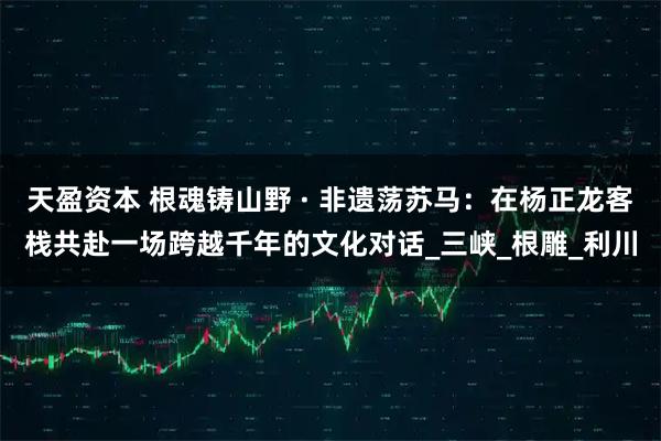 天盈资本 根魂铸山野 · 非遗荡苏马：在杨正龙客栈共赴一场跨越千年的文化对话_三峡_根雕_利川