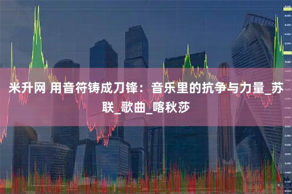 米升网 用音符铸成刀锋：音乐里的抗争与力量_苏联_歌曲_喀秋莎