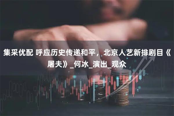 集采优配 呼应历史传递和平，北京人艺新排剧目《屠夫》_何冰_演出_观众