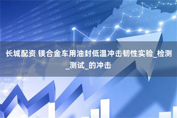 长城配资 镁合金车用油封低温冲击韧性实验_检测_测试_的冲击