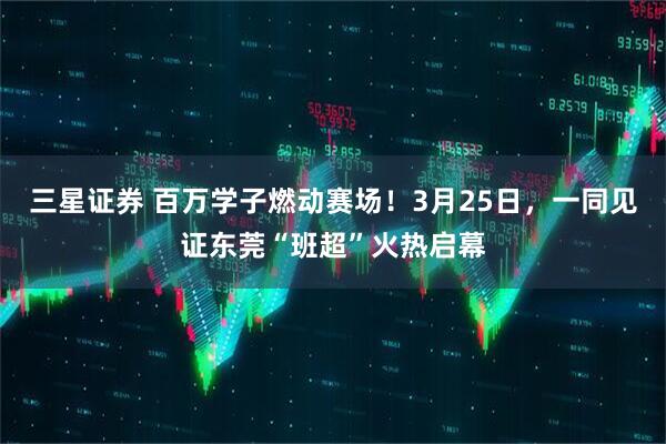 三星证券 百万学子燃动赛场！3月25日，一同见证东莞“班超”火热启幕