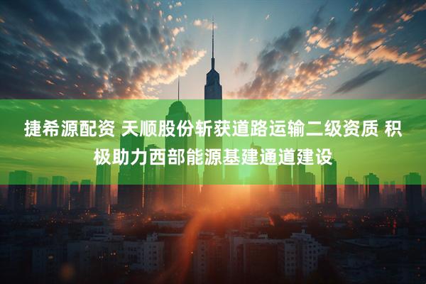 捷希源配资 天顺股份斩获道路运输二级资质 积极助力西部能源基建通道建设