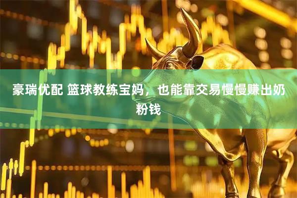 豪瑞优配 篮球教练宝妈，也能靠交易慢慢赚出奶粉钱