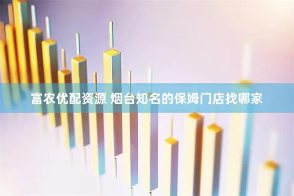富农优配资源 烟台知名的保姆门店找哪家