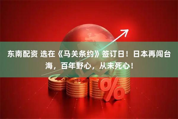 东南配资 选在《马关条约》签订日！日本再闯台海，百年野心，从未死心！