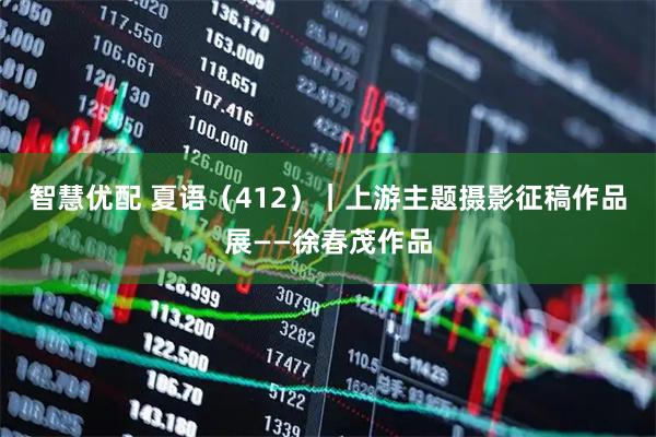 智慧优配 夏语（412）｜上游主题摄影征稿作品展——徐春茂作品