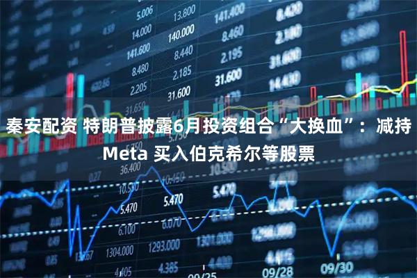 秦安配资 特朗普披露6月投资组合“大换血”：减持Meta 买入伯克希尔等股票