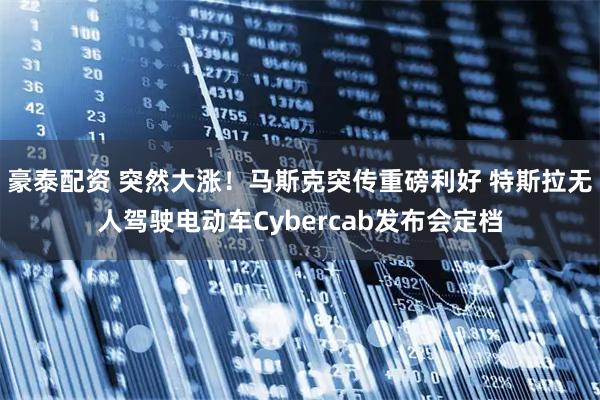豪泰配资 突然大涨！马斯克突传重磅利好 特斯拉无人驾驶电动车Cybercab发布会定档