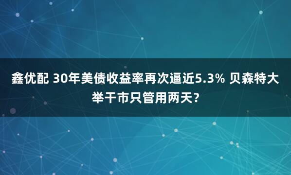 鑫优配 30年美债收益率再次逼近5.3% 贝森特大举干市只管用两天？